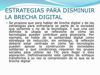 ESTRATEGIAS PARA DISMINUIR LA BRECHA DIGITAL<br />Se propone que para hablar de brecha digital y de las estrategias para e...