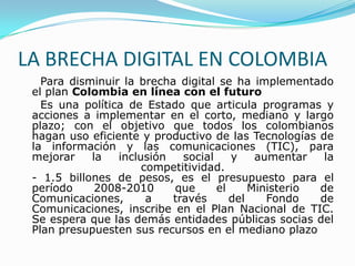 LA BRECHA DIGITAL EN COLOMBIA<br />     Para disminuir la brecha digital se ha implementado el plan Colombia en línea con ...