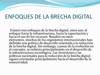 ENFOQUES DE LA BRECHA DIGITAL<br />     Existen tres enfoques de la brecha digital, estos son: el enfoque hacia la infraes...