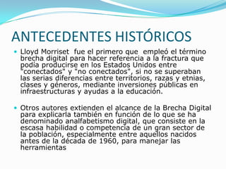 ANTECEDENTES HISTÓRICOSLloyd Morriset  fue el primero que  empleó el término brecha digital para hacer referencia a la fractura que podía producirse en los Estados Unidos entre "conectados" y "no conectados", si no se superaban las serias diferencias entre territorios, razas y etnias, clases y géneros, mediante inversiones públicas en infraestructuras y ayudas a la educación. Otros autores extienden el alcance de la Brecha Digital para explicarla también en función de lo que se ha denominado analfabetismo digital, que consiste en la escasa habilidad o competencia de un gran sector de la población, especialmente entre aquellos nacidos antes de la década de 1960, para manejar las herramientas 