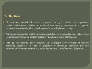   2- Objetivos:El objetivo central de esta propuesta es que todas estas personas (niños, adolescentes, adultos y ancianos) conozcan y adquieran todo tipo de conocimiento referente a los beneficios que la tecnología trae consigo.Además de que puedan contar en sus comunidades con áreas en las cuales el acceso a los computadores sea de carácter gratuito y con un propósito informativo. Para de esta manera poder asegurar un desarrollo socio-cultural de manera acelerada, dejando a un lado los perjuicios y obstáculos generados por una colectividad que trae arrastrando consigo los temores y analfabetismo del pasado.