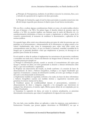 Acceso, Iniciativas Gubernamentales y su Tutela Jurídica en CR.



    g) Principio de Transparencia, mediante el cual deben conocerse la existencia, fines, usos
    y métodos de operación de los registros de datos personales.

    h) Principio de Limitación, según el cual los datos personales no pueden conservarse más
    allá del tiempo requerido para alcanzar el objetivo para el cual fueron recolectados.


Ello nos lleva a realizar algunas consideraciones finales en torno a la tutela jurídica efectiva
de cara al Internet y las TICs: En primer lugar, el derecho deberá de ajustarse ante los
cambios y la TICs no pueden implicar una limitante para la tutela del Derecho de a la
autodeterminación informática, al menos en cuanto a regulaciones se refiere; a pesar de la
vocación extraterritorial, al momento de establecer la determinación y aplicación de las
normas jurídicas.

En segundo lugar, debe existir una coherencia plena por parte de todas las personas que son
partícipes en el procesamiento y almacenamiento de la informacion, en apego estricto a los
valores fundamentales tales como la transparencia pero sobre todo debe existir una
correspondencia entre los fines y el uso; en donde la exactitud, veracidad, actualidad de la
Imagen que se pretende distribuir o bien que simplemente se procesa, no devenga en un
perjuicio para el titular de la misma.

En tal sentido se debe de analizar el implementar los mecanismos de prevención, tendientes
a consolidar una tutela real y efectiva del Derecho de Imagen frente al Internet, ante lo cual
se podría pensar por ejemplo en:
a) Proteger la información privada, cuando se necesite el consentimiento del sujeto para
recoger y manejar sus datos, así como garantizarle su derecho a obtener información sobre
ellos y a que sean rectificados o suprimidos.
b) Propiciar una intervención del Estado, en donde conforme a la creación de bases de
almacenamiento de datos y ficheros fotográficos, notifique a un órgano fiscalizador que
supervise el tratamiento y manejo de información sensible, así como que notifique al sujeto
del cual se está almacenando la información.
c) Implementar medidas de seguridad, conforme a las cuales, las bases de datos informáticas
y ficheros fotográficos cuenten con medidas técnicas y organizativas necesarias para
garantizar el correcto manejo de los datos.
d) Establecer pautas de confidencialidad durante el procesamiento, suministro y
almacenamiento de datos e imágenes, exigiendo a los encargados que intervienen en
cualquier fase del proceso, el máximo sigilo. Dichas pautas deben de ser estipuladas por un
Órgano Fiscalizador.
e) Garantizar la supresión de datos, así como la correcta actualización, se presentan
determinadas circunstancias, que exijan el cumplimiento de alguna de estas acciones.




Por otro lado, estas medidas deben ser aplicadas a todas las empresas, sean particulares o
Instituciones Estatales, que posean páginas electrónicas en INTERNET, sea que se



               Viceministerio de Juventud & Municipalidad de Heredia                         10
 