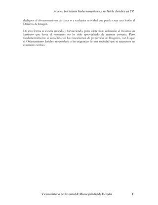 Acceso, Iniciativas Gubernamentales y su Tutela Jurídica en CR.

dediquen al almacenamiento de datos o a cualquier actividad que pueda crear una lesión al
Derecho de Imagen.

De esta forma se estaría creando y fortaleciendo, pero sobre todo utilizando al máximo un
Instituto que hasta el momento no ha sido aprovechado de manera correcta. Pero
fundamentalmente se consolidarían los mecanismos de protección de Imágenes, con lo que
el Ordenamiento Jurídico respondería a las exigencias de una sociedad que se encuentra en
constante cambio.




              Viceministerio de Juventud & Municipalidad de Heredia                   11
 