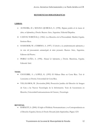 Acceso, Iniciativas Gubernamentales y su Tutela Jurídica en CR.



                          REFERENCIAS BIBLIOGRAFICAS



LIBROS:

   •   ALTMARK, D y MOLINA QUIROGA, E. (1998). Régimen jurídico de los bancos de

       datos, en Informática y Derecho. Buenos Aires, Argentina. Editorial Depalma.

   •   CASTAN TOBEÑAS, J. (1962). Los Derechos de la Personalidad. Madrid, España.

       Instituto Reus.

   •   HASSEMER, W y CHIRINO, A. (1997). El derecho a la autodeterminación informativa y

       los retos del procesamiento automatizado de datos personales. Buenos Aires, Argentina.

       Editores del Puerto.

   •   PEREZ LUÑO, A. (1996). Manual de Informática y Derecho. Barcelona, España.

       Editorial Ariel.



TESIS:
  • CHAVERRI, A y LOPEZ, G. (1995) El Hábeas Data en Costa Rica. Tesis de

       Licenciatura en Derecho, Universidad de Costa Rica.

   •   VILLALOBOS, W. (Noviembre,2006) Protección Jurídica del Derecho de Imagen

       de Cara a las Nuevas Tecnologías de la Información. Tesis de Licenciatura en

       Derecho, Universidad Latinoamericana de Ciencia y Tecnología




REVISTAS:
  • BARNETT, S. (2000). El right of Publicity Norteamericano y su Correspondencia en

       el Derecho Español, Revista de Derecho Mercantil, Julio-Septiembre, Página 1231



               Viceministerio de Juventud & Municipalidad de Heredia                      12
 