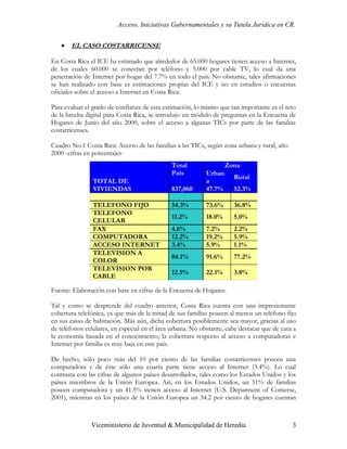 Acceso, Iniciativas Gubernamentales y su Tutela Jurídica en CR.


   •   EL CASO COSTARRICENSE

En Costa Rica el ICE ha estimado que alrededor de 65.000 hogares tienen acceso a Internet,
de los cuales 60.000 se conectan por teléfono y 5.000 por cable TV, lo cual da una
penetración de Internet por hogar del 7.7% en todo el país. No obstante, tales afirmaciones
se han realizado con base es estimaciones propias del ICE y no en estudios o encuestas
oficiales sobre el acceso a Internet en Costa Rica.

Para evaluar el grado de confianza de esta estimación, lo mismo que tan importante es el reto
de la brecha digital para Costa Rica, se introdujo un módulo de preguntas en la Encuesta de
Hogares de Junio del año 2000, sobre el acceso a algunas TICs por parte de las familias
costarricenses.

Cuadro No.1 Costa Rica: Acceso de las familias a las TICs, según zona urbana y rural, año
2000 -cifras en porcentajes-
                                              Total                 Zona
                                              País          Urban
                                                                      Rural
                TOTAL DE                                    a
                VIVIENDAS                     837,060       47.7%     52.3%

                TELEFONO FIJO                 54.3%         73.6%     36.8%
                TELEFONO
                                              11.2%         18.0%     5.0%
                CELULAR
                FAX                           4.6%          7.2%      2.2%
                COMPUTADORA                   12.2%         19.2%     5.9%
                ACCESO INTERNET               3.4%          5.9%      1.1%
                TELEVISION A
                                              84.1%         91.6%     77.2%
                COLOR
                TELEVISION POR
                                              12.5%         22.1%     3.8%
                CABLE

Fuente: Elaboración con base en cifras de la Encuesta de Hogares.

Tal y como se desprende del cuadro anterior, Costa Rica cuenta con una impresionante
cobertura telefónica, ya que más de la mitad de sus familias poseen al menos un teléfono fijo
en sus casas de habitación. Más aún, dicha cobertura posiblemente sea mayor, gracias al uso
de teléfonos celulares, en especial en el área urbana. No obstante, cabe destacar que de cara a
la economía basada en el conocimiento, la cobertura respecto al acceso a computadoras e
Internet por familia es muy baja en este país.

De hecho, sólo poco más del 10 por ciento de las familias costarricenses poseen una
computadora y de éste sólo una cuarta parte tiene acceso al Internet (3.4%). Lo cual
contrasta con las cifras de algunos países desarrollados, tales como los Estados Unidos y los
países miembros de la Unión Europea. Así, en los Estados Unidos, un 51% de familias
poseen computadora y un 41.5% tienen acceso al Internet (U.S. Deparment of Comerse,
2001), mientras en los países de la Unión Europea un 34.2 por ciento de hogares cuentan



               Viceministerio de Juventud & Municipalidad de Heredia                         3
 