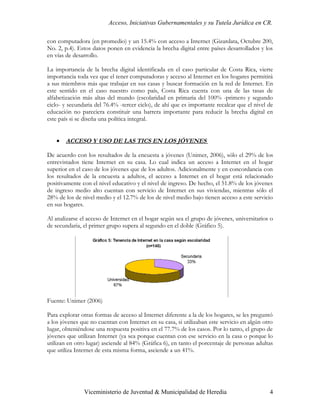 Acceso, Iniciativas Gubernamentales y su Tutela Jurídica en CR.

con computadora (en promedio) y un 15.4% con acceso a Internet (Gizardata, Octubre 200,
No. 2, p.4). Estos datos ponen en evidencia la brecha digital entre países desarrollados y los
en vías de desarrollo.

La importancia de la brecha digital identificada en el caso particular de Costa Rica, vierte
importancia toda vez que el tener computadoras y acceso al Internet en los hogares permitirá
a sus miembros más que trabajar en sus casas y buscar formación en la red de Internet. En
este sentido en el caso nuestro como país, Costa Rica cuenta con una de las tasas de
alfabetización más altas del mundo (escolaridad en primaria del 100% -primero y segundo
ciclo- y secundaria del 76.4% -tercer ciclo), de ahí que es importante recalcar que el nivel de
educación no pareciera constituir una barrera importante para reducir la brecha digital en
este país si se diseña una política integral.


   •   ACCESO Y USO DE LAS TICS EN LOS JÓVENES

De acuerdo con los resultados de la encuesta a jóvenes (Unimer, 2006), sólo el 29% de los
entrevistados tiene Internet en su casa. Lo cual indica un acceso a Internet en el hogar
superior en el caso de los jóvenes que de los adultos. Adicionalmente y en concordancia con
los resultados de la encuesta a adultos, el acceso a Internet en el hogar está relacionado
positivamente con el nivel educativo y el nivel de ingreso. De hecho, el 51.8% de los jóvenes
de ingreso medio alto cuentan con servicio de Internet en sus viviendas, mientras sólo el
28% de los de nivel medio y el 12.7% de los de nivel medio bajo tienen acceso a este servicio
en sus hogares.

Al analizarse el acceso de Internet en el hogar según sea el grupo de jóvenes, universitarios o
de secundaria, el primer grupo supera al segundo en el doble (Gráfico 5).




Fuente: Unimer (2006)

Para explorar otras formas de acceso al Internet diferente a la de los hogares, se les preguntó
a los jóvenes que no cuentan con Internet en su casa, si utilizaban este servicio en algún otro
lugar, obteniéndose una respuesta positiva en el 77.7% de los casos. Por lo tanto, el grupo de
jóvenes que utilizan Internet (ya sea porque cuentan con ese servicio en la casa o porque lo
utilizan en otro lugar) asciende al 84% (Gráfica 6), en tanto el porcentaje de personas adultas
que utiliza Internet de esta misma forma, asciende a un 41%.




               Viceministerio de Juventud & Municipalidad de Heredia                         4
 