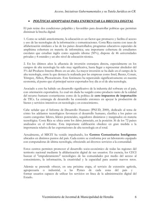 Acceso, Iniciativas Gubernamentales y su Tutela Jurídica en CR.


    •   POLÍTICAS ADOPTADAS PARA ENFRENTAR LA BRECHA DIGITAL

El país reúne dos condiciones palpables y favorables para desarrollar políticas que permitan
disminuir la brecha digital:

1. Como se señaló anteriormente, la educación es un factor que promueve y facilita el acceso
y uso de las tecnologías de la información y comunicaciones. Costa Rica cuenta con tasas de
alfabetización similares a las de los países desarrollados; programas educativos especiales de
amplísima cobertura en materia de informática; una importante cobertura de estudiantes
escolares que estudian inglés como segundo idioma (50%); dispone de 46 universidades
privadas y 4 estatales y un alto nivel de educación técnica.

2. En los últimos años la afluencia de inversión extranjera directa, especialmente en los
campos de alta tecnología ha sido muy significativa, hasta llegar a representar alrededor del
5% del Producto Interno Bruto en un año. La mayor inversión se ha dado en el campo de la
alta tecnología, entre la que destaca la realizada por las empresas como Intel, Baxter, Conair,
Trimpot, Abbot, Photocircuits. Este fenómeno ha repercutido significativamente en nuestra
economía, al punto que el principal sector exportador hoy día es el de alta tecnología.

Asociado a esto ha habido un desarrollo significativo de la industria del software en el país,
con orientación exportadora. Lo cual sin duda ha surgido como producto tanto de la calidad
del recurso humano costarricense como de la política de cero impuestos de importación
de TICs. La estrategia de desarrollo ha consistido entonces en apoyar la producción de
bienes y servicios intensivos en tecnología y en conocimiento.

Cabe señalar que el Informe de Desarrollo Humano (PNUD, 2000), dedicado al tema de
cómo los adelantos tecnológicos favorecen el desarrollo humano, clasifica a los países en
cuatro categorías: líderes, líderes potenciales, seguidores dinámicos y marginados en materia
tecnológica. Costa Rica se ubica entre los líderes potenciales, en la posición 36 de los 72 países
analizados en el informe. Esta importante calificación obedece en gran medida a la
importancia relativa de las exportaciones de alta tecnología en el total.

Actualmente, el MICIT ha venido impulsando, los Centros Comunitarios Inteligentes
ubicados en distintos puntos del país. Cada centro se conforma por un laboratorio equipado
con computadoras de última tecnología, ofreciendo así diversos servicios a la comunidad.

Estos centros permiten promover el desarrollo socio-económico de todas las regiones del
territorio nacional mediante la alfabetización digital de sus usuarios. En esencia, los CECI
buscan el "empoderamiento" tecnológico de las comunidades por medio del acceso al
conocimiento, la información, la creatividad y la capacidad para asumir nuevos retos.

Además se pretende ofrecer, en una próxima etapa, el servicio de extensión agrícola,
agropecuaria o industrial, a las Pymes de cada zona del país y
formar usuarios capaces de utilizar los servicios en línea de la administración digital del
Estado.




                Viceministerio de Juventud & Municipalidad de Heredia                           6
 