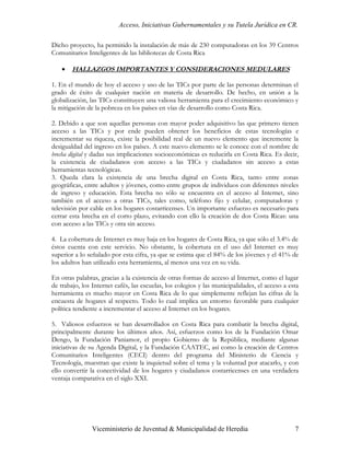 Acceso, Iniciativas Gubernamentales y su Tutela Jurídica en CR.

Dicho proyecto, ha permitido la instalación de más de 230 computadoras en los 39 Centros
Comunitarios Inteligentes de las bibliotecas de Costa Rica

    •   HALLAZGOS IMPORTANTES Y CONSIDERACIONES MEDULARES

1. En el mundo de hoy el acceso y uso de las TICs por parte de las personas determinan el
grado de éxito de cualquier nación en materia de desarrollo. De hecho, en unión a la
globalización, las TICs constituyen una valiosa herramienta para el crecimiento económico y
la mitigación de la pobreza en los países en vías de desarrollo como Costa Rica.

2. Debido a que son aquellas personas con mayor poder adquisitivo las que primero tienen
acceso a las TICs y por ende pueden obtener los beneficios de estas tecnologías e
incrementar su riqueza, existe la posibilidad real de un nuevo elemento que incremente la
desigualdad del ingreso en los países. A este nuevo elemento se le conoce con el nombre de
brecha digital y dadas sus implicaciones socioeconómicas es reducirla en Costa Rica. Es decir,
la existencia de ciudadanos con acceso a las TICs y ciudadanos sin acceso a estas
herramientas tecnológicas.
3. Queda clara la existencia de una brecha digital en Costa Rica, tanto entre zonas
geográficas, entre adultos y jóvenes, como entre grupos de individuos con diferentes niveles
de ingreso y educación. Esta brecha no sólo se encuentra en el acceso al Internet, sino
también en el acceso a otras TICs, tales como, teléfono fijo y celular, computadoras y
televisión por cable en los hogares costarricenses. Un importante esfuerzo es necesario para
cerrar esta brecha en el corto plazo, evitando con ello la creación de dos Costa Ricas: una
con acceso a las TICs y otra sin acceso.

4. La cobertura de Internet es muy baja en los hogares de Costa Rica, ya que sólo el 3.4% de
éstos cuenta con este servicio. No obstante, la cobertura en el uso del Internet es muy
superior a lo señalado por esta cifra, ya que se estima que el 84% de los jóvenes y el 41% de
los adultos han utilizado esta herramienta, al menos una vez en su vida.

En otras palabras, gracias a la existencia de otras formas de acceso al Internet, como el lugar
de trabajo, los Internet cafés, las escuelas, los colegios y las municipalidades, el acceso a esta
herramienta es mucho mayor en Costa Rica de lo que simplemente reflejan las cifras de la
encuesta de hogares al respecto. Todo lo cual implica un entorno favorable para cualquier
política tendiente a incrementar el acceso al Internet en los hogares.

5. Valiosos esfuerzos se han desarrollados en Costa Rica para combatir la brecha digital,
principalmente durante los últimos años. Así, esfuerzos como los de la Fundación Omar
Dengo, la Fundación Paniamor, el propio Gobierno de la República, mediante algunas
iniciativas de su Agenda Digital, y la Fundación CAATEC, así como la creación de Centros
Comunitarios Inteligentes (CECI) dentro del programa del Ministerio de Ciencia y
Tecnología, muestran que existe la inquietud sobre el tema y la voluntad por atacarlo, y con
ello convertir la conectividad de los hogares y ciudadanos costarricenses en una verdadera
ventaja comparativa en el siglo XXI.




                Viceministerio de Juventud & Municipalidad de Heredia                           7
 