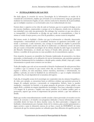 Acceso, Iniciativas Gubernamentales y su Tutela Jurídica en CR.


    •   TUTELA JURIDICA DE LAS TICS

Sin duda alguna, la creación de nuevas Tecnologías de la Información en medio de la
sociedad del conocimiento, implica que el Estado en su rol interventor, tenga que garantizar
mediante los instrumentos legales, la real y efectiva tutela de los derechos de la personalidad,
que en múltiples ocasiones se ven lesionados ante el uso indiscriminado de éstas.

Existen datos o aspectos en las vidas de cada ser humano, que no se quieren divulgar, ya sea
por razones familiares, empresariales o porque así se ha dispuesto, siendo éste un derecho,
una intimidad y por ende una pertenencia. Sin embargo, hay ocasiones en que esta esfera se
ve transgredida y la información se divulga sin que medie un consentimiento, o bien la
misma se vende al mejor postor, con el fin de perjudicar y atentar contra la integridad.

Del mismo modo, la facilidad y fluidez con que la información es obtenida, almacenada,
transportada e intercambiada en la actualidad, fenómeno en apariencia irreversible y que
tiende a acentuarse a cada momento, trae consigo la necesidad de ampliar la protección
estatal a límites ubicados mucho más allá de lo tradicional y en diferentes niveles de tutela;
ello por cuanto el desarrollo tecnológico de las últimas décadas ha dado lugar al nacimiento
del Derecho Informático, en donde por fuerza el Estado debe procurar que los datos
íntimos o sensibles de las personas no sean accedidos sin el consentimiento expreso.

Esta situación, ha puesto en entredicho las fórmulas tradicionales de protección a los datos
personales, evolucionando en la utilización de nuevas herramientas, que permitan garantizar
el derecho fundamental de los ciudadanos a decidir quién, cuándo, dónde y bajo qué y cuáles
circunstancias se puede tener contacto con sus datos.

Todo ello implica, que solo así sea reconocido el derecho fundamental de toda persona física
o jurídica a que se conozca lo que consta sobre ella, sus bienes o derechos en cualquier
registro o archivo, de toda naturaleza, incluso mecánica, electrónica o informatizada, sea
pública o privada; así como la finalidad de esa información y a que se emplee únicamente
para dicho fin, el cual dependerá de la naturaleza del registro.

Cada día, el innegable avance de la tecnología nos sorprenden más; las cámaras fotográficas y
de video, por ejemplo, se encuentran hasta en teléfonos celulares que permiten procesar la
imagen de cualquier persona y proyectarla en computadora. Incluso, hasta se pueden
manipular y transmitir vía Internet, a un grupo pequeño de personas o hasta subirla a una
página Web y exhibirla sin ningún impedimento tecnológico. Esto hace vulnerable el respeto
a la imagen de la persona e implica una mayor atención en el ámbito jurídico para su
protección, aspecto que reviste la importancia del presente artículo y que más adelante se
detalla.

Dado que resulta extraordinariamente sencillo acceder a datos personales al cruzarlos con los
hábitos de consumo o al tratarlos con programas dedicados a buscar información sensible,
escondida dentro de bases de datos; muchas veces, los datos personales e imágenes son
facilitadas voluntariamente por el propio titular de los mismos, para acceder gratuitamente a
algún servicio o para la obtención onerosa de un bien a través de INTERNET, sin tener
conciencia de que los mismos pueden ser utilizados para fines diferentes de aquellos para los



               Viceministerio de Juventud & Municipalidad de Heredia                          8
 