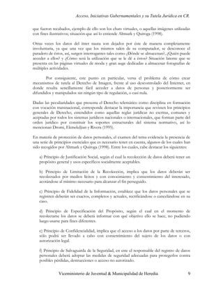 Acceso, Iniciativas Gubernamentales y su Tutela Jurídica en CR.

que fueron recabados, ejemplo de ello son los chats virtuales, o aquellas imágenes utilizadas
con fines ilustrativos; situación que así lo entiende Altmark y Quiroga (1998).

Otras veces los datos del ínter nauta son dejados por éste de manera completamente
involuntaria, ya que una vez que los mismos salen de su computador, se desconoce el
paradero de éstos, así, surgen interrogantes tales como ¿Dónde se almacenan?, ¿Quién puede
acceder a ellos? y ¿Cómo será la utilización que se le dé a éstos? Situación latente que se
presenta en las páginas virtuales de moda y gran auge dedicadas a almacenar fotografías de
múltiples actividades.

       Por consiguiente, este punto en particular, versa el problema de cómo crear
mecanismos de tutela al Derecho de Imagen, frente al uso descontrolado del Internet, en
donde resulta sencillamente fácil acceder a datos de personas y posteriormente ser
difundidos y manipulados sin ningún tipo de regulación, o casi nula.

Dadas las peculiaridades que presenta el Derecho telemático como disciplina en formación
con vocación transnacional, corresponde destacar la importancia que revisten los principios
generales de Derecho, entendidos como aquellas reglas jurídicas no escritas, comunes y
aceptadas por todos los sistemas jurídicos nacionales o internacionales, que forman parte del
orden jurídico por constituir los soportes estructurales del sistema normativo, así lo
mencionan Dromi, Ekmekdjian y Rivera (1995).

En materia de protección de datos personales, el examen del tema evidencia la presencia de
una serie de principios esenciales que es necesario tener en cuenta, algunos de los cuales han
sido recogidos por Altmark y Quiroga (1998). Entre los cuales, cabe destacar los siguientes:

   a) Principio de Justificación Social, según el cual la recolección de datos deberá tener un
   propósito general y usos específicos socialmente aceptables.

   b) Principio de Limitación de la Recolección, implica que los datos deberán ser
   recolectados por medios lícitos y con conocimiento y consentimiento del interesado,
   acotándose al mínimo necesario para alcanzar el fin perseguido.

   c) Principio de Fidelidad de la Información, establece que los datos personales que se
   registren deberán ser exactos, completos y actuales, rectificándose o cancelándose en su
   caso.

   d) Principio de Especificación del Propósito, según el cual en el momento de
   recolectarse los datos se deberá informar con qué objetivo ello se hace, no pudiendo
   luego usarse para fines diferentes.

   e) Principio de Confidencialidad, implica que el acceso a los datos por parte de terceros,
   sólo podrá ser llevado a cabo con consentimiento del sujeto de los datos o con
   autorización legal.

   f) Principio de Salvaguarda de la Seguridad, en este el responsable del registro de datos
   personales deberá adoptar las medidas de seguridad adecuadas para protegerlos contra
   posibles pérdidas, destrucciones o acceso no autorizado.


               Viceministerio de Juventud & Municipalidad de Heredia                        9
 