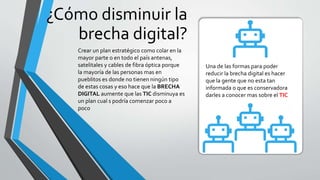 ¿Cómo disminuir la
brecha digital?
Una de las formas para poder
reducir la brecha digital es hacer
que la gente que no esta tan
informada o que es conservadora
darles a conocer mas sobre el TIC
Crear un plan estratégico como colar en la
mayor parte o en todo el país antenas,
satelitales y cables de fibra óptica porque
la mayoría de las personas mas en
pueblitos es donde no tienen ningún tipo
de estas cosas y eso hace que la BRECHA
DIGITAL aumente que las TIC disminuya es
un plan cual s podría comenzar poco a
poco
 