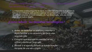¿Cuántos teléfonos móviles , televisores y electrodomésticos
has tenido a lo largo de tu vida?
• La respuesta a esta pregunta te dará una idea del impacto que genera la
basura tecnológica, solo ponte a pensar en tantas cosas que has dejado
de utilizar estando en buen estado y lo has desechado solo por tener
algo de un nuevo diseño
¿Como reducir los desechos tecnológicos ?
1. Antes de desechar un teléfono consultar a
algún familiar si no necesita y así darle una
segunda vida
2. Comprar aparatos que en realidad se van
utilizar y darles un buen uso
3. Revisar si el aparato dañado se puede arreglar
no optar de una ves a tirarlo
 