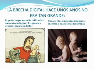 LA BRECHA DIGITAL HACE UNOS AÑOS NO 
ERA TAN GRANDE: 
La gente mayor no sabía utilizar las 
nuevas tecnologías y los grandes 
usuarios eran los adultos 
Cada vez las nuevas tecnologías se 
insertan a edades más tempranas 
