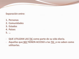 Separación entre:

1.   Personas
2.   Comunidades
3.   Estados
4.   Países
5.   …

- QUE UTILIZAN LAS TIC como parte de su vida diaria.
- Aquellas que NO TIENEN ACCESO a las TIC o no saben como
  utilizarlas.
 