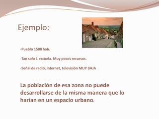 Ejemplo:

-Pueblo 1500 hab.

-Tan solo 1 escuela. Muy pocos recursos.

-Señal de radio, internet, televisión MUY BAJA



La población de esa zona no puede
desarrollarse de la misma manera que lo
harían en un espacio urbano.
 