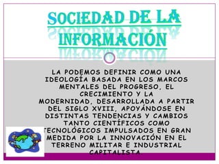 LA PODEMOS DEFINIR COMO UNA
  IDEOLOGÍA BASADA EN LOS MARCOS
      MENTALES DEL PROGRESO, EL
          CRECIMIENTO Y LA
MODERNIDAD, DESARROLLADA A PARTIR
   DEL SIGLO XVIII, APOYÁNDOSE EN
  DISTINTAS TENDENCIAS Y CAMBIOS
       TANTO CIENTÍFICOS COMO
 TECNOLÓGICOS IMPULSADOS EN GRAN
  MEDIDA POR LA INNOVACIÓN EN EL
    TERRENO MILITAR E INDUSTRIAL
            CAPITALISTA.
 