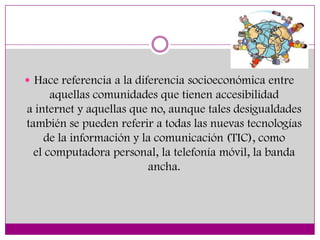 Hace referencia a la diferencia socioeconómica entre
      aquellas comunidades que tienen accesibilidad
a internet y aquellas que no, aunque tales desigualdades
también se pueden referir a todas las nuevas tecnologías
    de la información y la comunicación (TIC), como
  el computadora personal, la telefonía móvil, la banda
                         ancha.
 