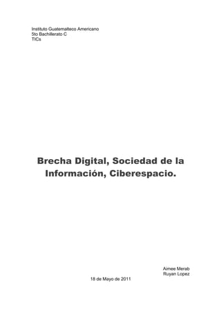 Instituto Guatemalteco Americano
5to Bachillerato C
TICs




  Brecha Digital, Sociedad de la
   Información, Ciberespacio.




                                                Aimee Merab
                                                Ruyan Lopez
                           18 de Mayo de 2011
 