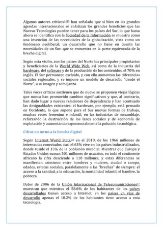 Algunos autores críticos1415 han señalado que si bien en las grandes
agendas internacionales se enfatizan los grandes beneficios que las
Nuevas Tecnologías pueden tener para los países del Sur, lo que hasta
ahora se identifica con la Sociedad de la Información se muestra como
una invención de las necesidades de la globalización, vista como un
fenómeno neoliberal; un desarrollo que no tiene en cuenta las
necesidades de un Sur, que se encuentra en la parte equivocada de la
brecha digital.

Según esta visión, son los países del Norte los principales propietarios
y beneficiarios de la World Wide Web, así como de la industria del
hardware, del software y de la producción de los contenidos, el 70% en
inglés. El Sur permanece excluido, y con ello aumentan las diferencias
sociales regionales, y se impone un modelo de desarrollo "desde el
Norte", a su imagen y semejanza.

Tales voces críticas sostienen que de nuevo se proponen viejas lógicas
que nunca han promovido cambios significativos y que, al contrario,
han dado lugar a nuevas relaciones de dependencia y han acentuado
las desigualdades existentes: el hardware, por ejemplo, está pensado
en Occidente, lo que supone para el Sur nuevas formas de trabajo,
muchas veces femenino e infantil, en las industrias de ensamblaje,
reforzando la destrucción de los lazos sociales y de economía de
explotación y aumentando exponencialmente la polución tecnológica.

Cifras en torno a la brecha digital

Según Internet World Stats,16 en el 2010, de los 1966 millones de
internautas conectados, casi el 63% vive en los países industrializados,
donde reside el 15% de la población mundial. Mientras que Europa y
Estados Unidos suman 501 millones de usuarios, en todo el continente
africano la cifra desciende a 110 millones, y estas diferencias se
manifiestan asimismo entre hombres y mujeres, ciudad o campo,
edades, estatus sociales, paralelamente a las "brechas" de siempre: el
acceso a la sanidad, a la educación, la mortalidad infantil, el hambre, la
pobreza.

Datos de 2006 de la Unión Internacional de Telecomunicaciones17
muestran que mientras el 58.6% de los habitantes de los países
desarrollados tienen acceso a Internet, en los países en vías de
desarrollo apenas el 10.2% de los habitantes tiene acceso a esta
tecnología.
 