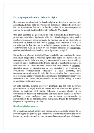 Estrategias para disminuir la brecha digital

Una manera de disminuir la brecha digital es implantar políticas de
accesibilidad web, para que todas las personas, independientemente
de sus limitaciones físicas o de las derivadas de su entorno puedan
usar de forma satisfactoria Internet y la World Wide Web.

Una gran cantidad de gobiernos de todo el mundo, han desarrollado
planes encaminados a la disminución de la Brecha Digital, en estrecha
colaboración con el sector privado, de manera que se ha planteado la
necesidad de estimular no sólo el acceso, sino también el uso y la
apropiación de las nuevas tecnologías, porque sostienen que éstas
efectivamente puedan incidir en los propios procesos de desarrollo,
combatiendo las demás brechas que subyacen a la digital.

Sin embargo, algunos trabajos18 han concluido que muchas de estas
iniciativas responden a visiones optimistas sobre el impacto de las
tecnologías de la información y la comunicación en el desarrollo, y
conciben que el problema de la Brecha Digital se resolverá mediante la
introducción de computadores personales con acceso a Internet.
Aspectos como la capacitación de los usuarios y la creación de
contenidos culturalmente adecuados a cada contexto, son
frecuentemente dejados de lado. De forma similar, las comunidades
receptoras en estos procesos de equipamiento tecnológico pocas veces
son tomadas en cuenta, lo que afecta la sustentabilidad a largo plazo de
proyectos de esta naturaleza.

En este sentido, algunos autores19 plantean que las Tics deberían
proporcionar un espacio de encuentro de una nueva esfera pública,
donde la sociedad civil pueda definirse y comprenderse en su
diversidad y donde las estructuras políticas estén sujetas al debate
público y sean evaluadas por sus acciones, garantizando la
participación de las categorías más excluidas a través de perspectivas
de género, regionales y sociales.

Brecha digital de género

En la sociedad actual, existe una preocupación creciente acerca de la
brecha digital de género, que se refiere a la diferencia que existe entre
hombres y mujeres en el acceso y uso de las computadoras e Internet.
 