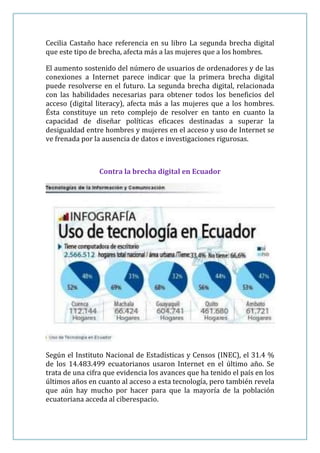 Cecilia Castaño hace referencia en su libro La segunda brecha digital
que este tipo de brecha, afecta más a las mujeres que a los hombres.

El aumento sostenido del número de usuarios de ordenadores y de las
conexiones a Internet parece indicar que la primera brecha digital
puede resolverse en el futuro. La segunda brecha digital, relacionada
con las habilidades necesarias para obtener todos los beneficios del
acceso (digital literacy), afecta más a las mujeres que a los hombres.
Ésta constituye un reto complejo de resolver en tanto en cuanto la
capacidad de diseñar políticas eficaces destinadas a superar la
desigualdad entre hombres y mujeres en el acceso y uso de Internet se
ve frenada por la ausencia de datos e investigaciones rigurosas.



                 Contra la brecha digital en Ecuador




Según el Instituto Nacional de Estadísticas y Censos (INEC), el 31.4 %
de los 14.483.499 ecuatorianos usaron Internet en el último año. Se
trata de una cifra que evidencia los avances que ha tenido el país en los
últimos años en cuanto al acceso a esta tecnología, pero también revela
que aún hay mucho por hacer para que la mayoría de la población
ecuatoriana acceda al ciberespacio.
 