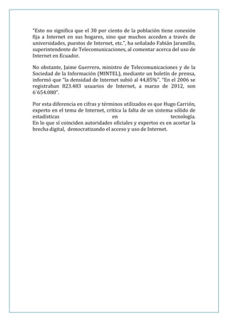 “Esto no significa que el 30 por ciento de la población tiene conexión
fija a Internet en sus hogares, sino que muchos acceden a través de
universidades, puestos de Internet, etc.”, ha señalado Fabián Jaramillo,
superintendente de Telecomunicaciones, al comentar acerca del uso de
Internet en Ecuador.

No obstante, Jaime Guerrero, ministro de Telecomunicaciones y de la
Sociedad de la Información (MINTEL), mediante un boletín de prensa,
informó que “la densidad de Internet subió al 44,85%”. “En el 2006 se
registraban 823.483 usuarios de Internet, a marzo de 2012, son
6´654.080”.

Por esta diferencia en cifras y términos utilizados es que Hugo Carrión,
experto en el tema de Internet, critica la falta de un sistema sólido de
estadísticas                        en                       tecnología.
En lo que sí coinciden autoridades oficiales y expertos es en acortar la
brecha digital, democratizando el acceso y uso de Internet.
 