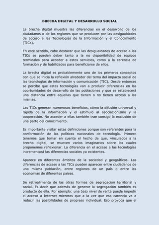 BRECHA DIGITAL Y DESARROLLO SOCIAL

La brecha digital muestra las diferencias en el desarrollo de los
ciudadanos o de las regiones que se producen por las desigualdades
de acceso a las Tecnologías de la Información y el Conocimiento
(TICs).

En este sentido, cabe destacar que las desigualdades de acceso a las
TICs se pueden deber tanto a la no disponibilidad de equipos
terminales para acceder a estos servicios, como a la carencia de
formación y de habilidades para beneficiarse de ellos.

La brecha digital es probablemente uno de los primeros conceptos
con que se inicia la reflexión alrededor del tema del impacto social de
las tecnologías de información y comunicación (TIC). Desde entonces
se percibe que estas tecnologías van a producir diferencias en las
oportunidades de desarrollo de las poblaciones y que se establecerá
una distancia entre aquellas que tienen o no tienen acceso a las
mismas.

Las TICs generan numerosos beneficios, cómo la difusión universal y
rápida de la información y el estímulo al asociacionismo y la
cooperación. No acceder a ellas también trae consigo la exclusión de
una parte del conocimiento.

Es importante visitar estas definiciones porque son referentes para la
conformación de las políticas nacionales de tecnología. Primero
tenemos que tomar en cuenta el hecho de que, vinculados a la
brecha digital, se mueven varios imaginarios sobre los cuales
proponemos reflexionar. La diferencia en el acceso a las tecnologías
incrementará las diferencias sociales ya existentes.

Aparece en diferentes ámbitos de la sociedad y geográficos. Las
diferencias de acceso a las TICs pueden aparecer entre ciudadanos de
una misma población, entre regiones de un país o entre las
economías de diferentes países.

Se retroalimenta de las otras formas de segregación territorial y
social. Es decir que además de generar la segregación también es
producto de ella. Por ejemplo: una bajo nivel de renta puede impedir
el acceso a Internet mientras que a la vez que esa carencia va a
reducir las posibilidades de progreso individual. Eso provoca que el
 