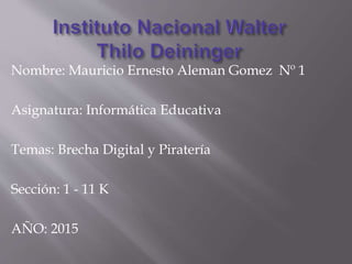 Nombre: Mauricio Ernesto Aleman Gomez Nº 1
Asignatura: Informática Educativa
Temas: Brecha Digital y Piratería
Sección: 1 - 11 K
AÑO: 2015
 
