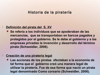  Definición del pirata del S. XV
 Se refería a los individuos que se apoderaban de las
mercancías, que se transportaban en barcos pagados y
protegidos por el gobierno. Se le debe al gobierno y a las
empresas privadas la invención y desarrollo del término
pirata (Schweidler, 2006).
 Creación de una piratería legal
 Las acciones de los piratas afectaban a la economía de
tal forma que el gobierno creó una manera legal de
utilizar la piratería. Fue de esa forma que nació un pirata
legal denominado Como corsario (Schweidler, 2006).
Historia de la piratería
 
