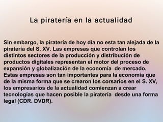 Sin embargo, la piratería de hoy día no esta tan alejada de la
piratería del S. XV. Las empresas que controlan los
distintos sectores de la producción y distribución de
productos digitales representan el motor del proceso de
expansión y globalización de la economía de mercado.
Estas empresas son tan importantes para la economía que
de la misma forma que se crearon los corsarios en el S. XV,
los empresarios de la actualidad comienzan a crear
tecnologías que hacen posible la piratería desde una forma
legal (CDR. DVDR).
La piratería en la actualidad
 