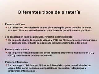  Piratería de libros
 La utilización no autorizada de una obra protegida por el derecho de autor,
como un libro, un manual escolar, un artículo de periódico o una partitura.
 y la descarga en línea de películas. Piratería cinematográfica
 Es la que la abarca la copia de videos y DVD, las filmaciones con videocámaras
en salas de cine, el hurto de copias de películas destinadas a los cines
 Piratería de la música
 Es la que se realiza mediante la copia ilegal de creaciones musicales en CD y
DVD y otras formas de almacenamiento.
 Piratería informática
 La descarga o distribución ilícitas en Internet de copias no autorizadas de
obras, tales como películas, composiciones musicales, videojuegos y
programas informáticos .
Diferentes tipos de piratería
 