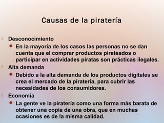  Desconocimiento
 En la mayoría de los casos las personas no se dan
cuenta que el comprar productos pirateados o
participar en actividades piratas son prácticas ilegales.
 Alta demanda
 Debido a la alta demanda de los productos digitales se
crea el mercado de la piratería, para cubrir las
necesidades de los consumidores.
 Economía
 La gente ve la piratería como una forma más barata de
obtener una copia de una obra, que en muchas
ocasiones es de la misma calidad.
Causas de la piratería
 