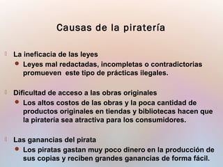  La ineficacia de las leyes
 Leyes mal redactadas, incompletas o contradictorias
promueven este tipo de prácticas ilegales.
 Dificultad de acceso a las obras originales
 Los altos costos de las obras y la poca cantidad de
productos originales en tiendas y bibliotecas hacen que
la piratería sea atractiva para los consumidores.
 Las ganancias del pirata
 Los piratas gastan muy poco dinero en la producción de
sus copias y reciben grandes ganancias de forma fácil.
Causas de la piratería
 