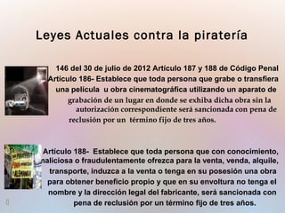 146 del 30 de julio de 2012 Artículo 187 y 188 de Código Penal
Artículo 186- Establece que toda persona que grabe o transfiera
una película u obra cinematográfica utilizando un aparato de
grabación de un lugar en donde se exhiba dicha obra sin la
autorización correspondiente será sancionada con pena de
reclusión por un término fijo de tres años.
Artículo 188- Establece que toda persona que con conocimiento,
maliciosa o fraudulentamente ofrezca para la venta, venda, alquile,
transporte, induzca a la venta o tenga en su posesión una obra
para obtener beneficio propio y que en su envoltura no tenga el
nombre y la dirección legal del fabricante, será sancionada con
 pena de reclusión por un término fijo de tres años.
Leyes Actuales contra la piratería
 