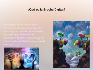 Brecha digital es una expresión hace
referencia a las diferencias que hay entre
grupos según su capacidad para utilizar las
Tecnología de la Información y la
Comunicación de forma eficaz, debido a los
distintos niveles de alfabetización y capacidad
tecnológica
¿Qué es la Brecha Digital?
 