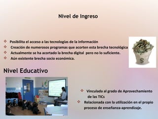 Nivel de Ingreso
 Posibilita el acceso a las tecnologías de la información
 Creación de numerosos programas que acorten esta brecha tecnológica
 Actualmente se ha acortado la brecha digital pero no lo suficiente.
 Aún existente brecha socio económica.
Nivel Educativo
 Vinculada al grado de Aprovechamiento
de las TICs
 Relacionada con la utilización en el propio
proceso de enseñanza-aprendizaje.
 