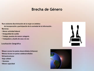Aun existente discriminación de la mujer en ámbitos
de incorporación y participación de la sociedad de la información .
Barreras:
• Menor actividad laboral
• Desigualdad de sueldo
• Trabajo, puestos de menor categoría
• Trabajadora y dueña de casa a la vez
Localización Geográfica
Mayor acceso los países desarrollados (Urbanos)
Menos Acceso en países subdesarrollados
Infraestructuras:
•Baja calidad
• Remotas
•Menor capacidad
Brecha de Género
 
