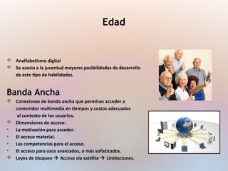  Analfabetismo digital
 Se asocia a la juventud mayores posibilidades de desarrollo
de este tipo de habilidades.
Banda Ancha
 Conexiones de banda ancha que permitan acceder a
contenidos multimedia en tiempos y costos adecuados
al contexto de los usuarios.
 Dimensiones de acceso:
• La motivación para acceder.
• El acceso material.
• Las competencias para el acceso.
• El acceso para usos avanzados, o más sofisticados.
 Leyes de bloqueo  Acceso vía satélite  Limitaciones.
Edad
 
