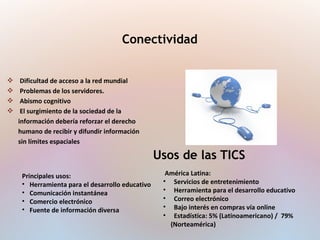  Dificultad de acceso a la red mundial
 Problemas de los servidores.
 Abismo cognitivo
 El surgimiento de la sociedad de la
información debería reforzar el derecho
humano de recibir y difundir información
sin límites espaciales
Conectividad
Usos de las TICS
Principales usos:
• Herramienta para el desarrollo educativo
• Comunicación instantánea
• Comercio electrónico
• Fuente de información diversa
América Latina:
• Servicios de entretenimiento
• Herramienta para el desarrollo educativo
• Correo electrónico
• Bajo interés en compras vía online
• Estadística: 5% (Latinoamericano) / 79%
(Norteamérica)
 