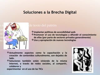 Soluciones a la Brecha Digital
a modificar el estilo de texto del patrón
vel
vel
nivel
nto nivel
Implantar políticas de accesibilidad web
Promover el uso de tecnologías y difundir el conocimiento
de ellas (por parte de sectores privados generalmente)
Uso y apropiación de nuevas tecnologías
Actualmente aspectos como la capacitación y la
creación de contenidos culturalmente, son dejados de
lado.
Soluciones también están viniendo de la misma
Internet, a través de redes sociales, al compartir,
colaborar y
experimentar en el uso de las TICs
 