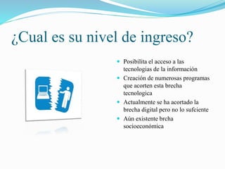 ¿Cual es su nivel de ingreso?
Posibilita el acceso a las
tecnologias de la información
Creación de numerosas programas
que acorten esta brecha
tecnologica
Actualmente se ha acortado la
brecha digital pero no lo sufciente
Aún existente brcha
socioeconómica