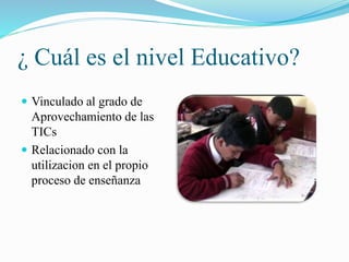 ¿ Cuál es el nivel Educativo?
Vinculado al grado de
Aprovechamiento de las
TICs
Relacionado con la
utilizacion en el propio
proceso de enseñanza