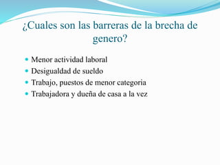 ¿Cuales son las barreras de la brecha de
genero?
Menor actividad laboral
Desigualdad de sueldo
Trabajo, puestos de menor categoria
Trabajadora y dueña de casa a la vez