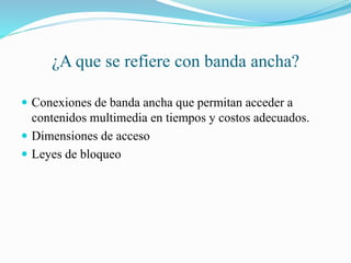 ¿A que se refiere con banda ancha?
Conexiones de banda ancha que permitan acceder a
contenidos multimedia en tiempos y costos adecuados.
Dimensiones de acceso
Leyes de bloqueo