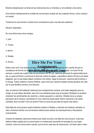 Brecha interpersonal: se trata de las intenciones de un individuo y cmo afectan a los dems.
Una brecha interpersonal en la falta de comunicacin puede ser de cualquier forma, como verbal o
no verbal.
Tomemos la comunicacin verbal como consideracin para una discusin posterior.
Situacin (Ejemplo):
En una oficina hay cinco amigos:
1. julio
2. Tmara
3. jazmn
4. Shelby
5. Emma
Estos cinco son muy buenos amigos, y un da cuatro de los amigos se dan cuenta de que el
cumpleaos de Emma es el 30 de octubre, y no tenan planeado ningn regalo. Un buen fin de
semana, cuando las cuatro nias se encontraron en un caf, Jasmine aprovech la oportunidad para
dar un paso al frente y comenzar la discusin sobre el regalo, y decidieron darle a Emma una bolsa
elegante, por lo que todas deban contribuir con dinero. Segn la discusin, Jasmine pidi el dinero y
lo recogi. Todos cedieron menos Shelbie, quien sinti que Jasmine estaba siendo grosera con ella,
por lo que Shelbie comenz una discusin.
Aqu, la intencin del hablante (Jasmine) era simplemente comprar una bolsa elegante para su
amigo, lo cual haban decidido, pero fue muy desafortunado que el receptor (Shelbie) no pudiera
entender los sentimientos de Jasmine, y todos apoyaron a Jasmine. Shelbie tena su propia
percepcin de la situacin, pensando en cmo Jasmine podra pedir dinero indicando una cierta
cantidad. Quin es ella? Cmo se atreve? Pero se olvid de que ella era igual a las dems.
Esta falta de comunicacin podra haberse evitado si Shelbie y Jasmine se hubieran sentado un
rato y hubieran tenido una conversacin abierta para aclarar sus percepciones y disculparse
mutuamente.
Cuando la hablante (Jasmine) entendi que haba ocurrido una falta de comunicacin, entonces
debera haber optado por la comunicacin no verbal para transmitir el mensaje de una mejor
manera, como la comunicacin escrita, que es til en este tipo de situaciones. Un texto claro o bien
 