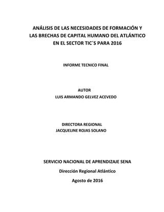 ANÁLISIS DE LAS NECESIDADES DE FORMACIÓN Y
LAS BRECHAS DE CAPITAL HUMANO DEL ATLÁNTICO
EN EL SECTOR TIC´S PARA 2016
JACQUELINE ROJAS SOLANO
DIRECTORA REGIONAL
SERVICIO NACIONAL DE APRENDIZAJE SENA
Dirección Regional Atlántico
Agosto de 2016
LUIS ARMANDO GELVEZ ACEVEDO
AUTOR
INFORME TECNICO FINAL
 