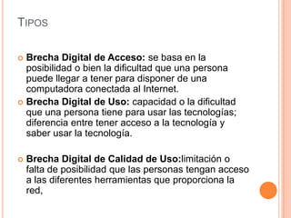TIPOS

 Brecha Digital de Acceso: se basa en la
  posibilidad o bien la dificultad que una persona
  puede llegar a tener para disponer de una
  computadora conectada al Internet.
 Brecha Digital de Uso: capacidad o la dificultad
  que una persona tiene para usar las tecnologías;
  diferencia entre tener acceso a la tecnología y
  saber usar la tecnología.

   Brecha Digital de Calidad de Uso:limitación o
    falta de posibilidad que las personas tengan acceso
    a las diferentes herramientas que proporciona la
    red,
 