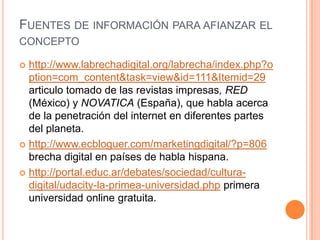 FUENTES DE INFORMACIÓN PARA AFIANZAR EL
CONCEPTO

 http://www.labrechadigital.org/labrecha/index.php?o
  ption=com_content&task=view&id=111&Itemid=29
  articulo tomado de las revistas impresas, RED
  (México) y NOVATICA (España), que habla acerca
  de la penetración del internet en diferentes partes
  del planeta.
 http://www.ecbloguer.com/marketingdigital/?p=806
  brecha digital en países de habla hispana.
 http://portal.educ.ar/debates/sociedad/cultura-
  digital/udacity-la-primea-universidad.php primera
  universidad online gratuita.
 
