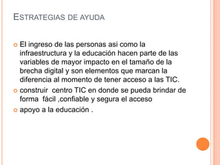 ESTRATEGIAS DE AYUDA

 El ingreso de las personas asi como la
  infraestructura y la educación hacen parte de las
  variables de mayor impacto en el tamaño de la
  brecha digital y son elementos que marcan la
  diferencia al momento de tener acceso a las TIC.
 construir centro TIC en donde se pueda brindar de
  forma fácil ,confiable y segura el acceso
 apoyo a la educación .
 