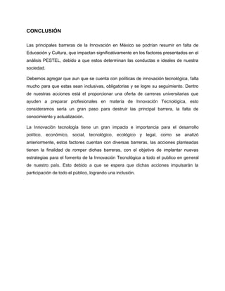 CONCLUSIÓN
Las principales barreras de la Innovación en México se podrían resumir en falta de
Educación y Cultura, que impactan significativamente en los factores presentados en el
análisis PESTEL, debido a que estos determinan las conductas e ideales de nuestra
sociedad.
Debemos agregar que aun que se cuenta con políticas de innovación tecnológica, falta
mucho para que estas sean inclusivas, obligatorias y se logre su seguimiento. Dentro
de nuestras acciones está el proporcionar una oferta de carreras universitarias que
ayuden a preparar profesionales en materia de Innovación Tecnológica, esto
consideramos sería un gran paso para destruir las principal barrera, la falta de
conocimiento y actualización.
La Innovación tecnología tiene un gran impacto e importancia para el desarrollo
político, económico, social, tecnológico, ecológico y legal, como se analizó
anteriormente, estos factores cuentan con diversas barreras, las acciones planteadas
tienen la finalidad de romper dichas barreras, con el objetivo de implantar nuevas
estrategias para el fomento de la Innovación Tecnológica a todo el publico en general
de nuestro país. Esto debido a que se espera que dichas acciones impulsarán la
participación de todo el público, logrando una inclusión.
 